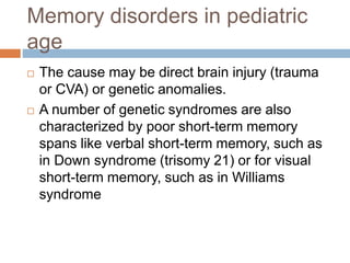 Memory disorders in pediatric
age
 The cause may be direct brain injury (trauma
or CVA) or genetic anomalies.
 A number of genetic syndromes are also
characterized by poor short-term memory
spans like verbal short-term memory, such as
in Down syndrome (trisomy 21) or for visual
short-term memory, such as in Williams
syndrome
 