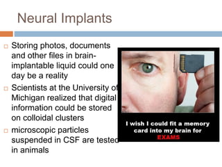 Neural Implants
 Storing photos, documents
and other files in brain-
implantable liquid could one
day be a reality
 Scientists at the University of
Michigan realized that digital
information could be stored
on colloidal clusters
 microscopic particles
suspended in CSF are tested
in animals
 
