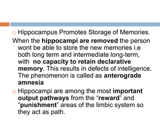  Hippocampus Promotes Storage of Memories.
When the hippocampi are removed the person
wont be able to store the new memories i.e
both long term and intermediate long-term,
with no capacity to retain declarative
memory. This results in defects of intelligence.
The phenomenon is called as anterograde
amnesia
 Hippocampi are among the most important
output pathways from the “reward” and
“punishment” areas of the limbic system so
they act as path.
 