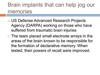 Brain implants that can help jog our
memories
 US Defense Advanced Research Projects
Agency (DARPA) working on those who have
suffered from traumatic brain injuries
 The team placed small electrode arrays in the
areas of the brain known to be responsible for
the formation of declarative memory. When
tested, their powers of recall were improved.
 