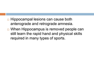  Hippocampal lesions can cause both
anterograde and retrograde amnesia.
 When Hippocampus is removed people can
still learn the rapid hand and physical skills
required in many types of sports.
 