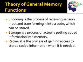  Encoding is the process of receiving sensory
input and transforming it into a code, which
can be stored.
 Storage is a process of actually putting coded
information into memory.
 Retrieval is the process of gaining access to
stored coded information when it is needed.
 