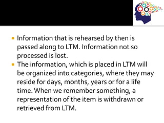 Information that is rehearsed by then is
passed along to LTM. Information not so
processed is lost.
 The information, which is placed in LTM will
be organized into categories, where they may
reside for days, months, years or for a life
time.When we remember something, a
representation of the item is withdrawn or
retrieved from LTM.
 