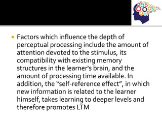  Factors which influence the depth of
perceptual processing include the amount of
attention devoted to the stimulus, its
compatibility with existing memory
structures in the learner's brain, and the
amount of processing time available. In
addition, the “self-reference effect”, in which
new information is related to the learner
himself, takes learning to deeper levels and
therefore promotes LTM
 