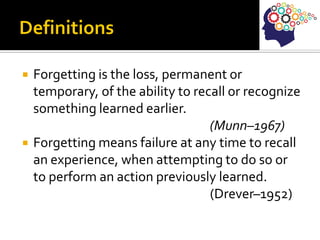  Forgetting is the loss, permanent or
temporary, of the ability to recall or recognize
something learned earlier.
(Munn–1967)
 Forgetting means failure at any time to recall
an experience, when attempting to do so or
to perform an action previously learned.
(Drever–1952)
 
