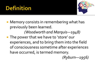  Memory consists in remembering what has
previously been learned.
(Woodworth and Marquis—1948)
 The power that we have to ‘store’ our
experiences, and to bring them into the field
of consciousness sometime after experiences
have occurred, is termed memory.
(Ryburn—1956)
 