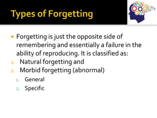  Forgetting is just the opposite side of
remembering and essentially a failure in the
ability of reproducing. It is classified as:
1. Natural forgetting and
2. Morbid forgetting (abnormal)
1. General
2. Specific
 