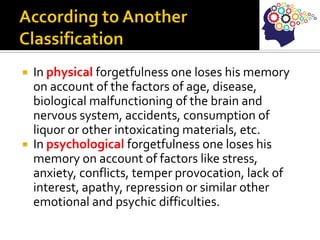  In physical forgetfulness one loses his memory
on account of the factors of age, disease,
biological malfunctioning of the brain and
nervous system, accidents, consumption of
liquor or other intoxicating materials, etc.
 In psychological forgetfulness one loses his
memory on account of factors like stress,
anxiety, conflicts, temper provocation, lack of
interest, apathy, repression or similar other
emotional and psychic difficulties.
 