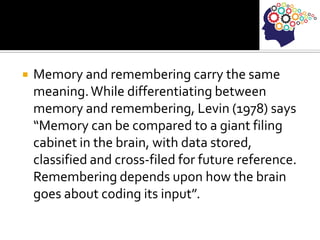  Memory and remembering carry the same
meaning.While differentiating between
memory and remembering, Levin (1978) says
“Memory can be compared to a giant filing
cabinet in the brain, with data stored,
classified and cross-filed for future reference.
Remembering depends upon how the brain
goes about coding its input”.
 