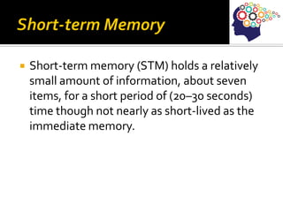  Short-term memory (STM) holds a relatively
small amount of information, about seven
items, for a short period of (20–30 seconds)
time though not nearly as short-lived as the
immediate memory.
 