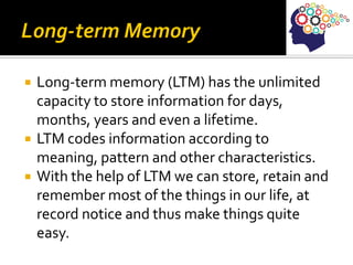  Long-term memory (LTM) has the unlimited
capacity to store information for days,
months, years and even a lifetime.
 LTM codes information according to
meaning, pattern and other characteristics.
 With the help of LTM we can store, retain and
remember most of the things in our life, at
record notice and thus make things quite
easy.
 