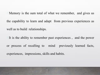 Memory is the sum total of what we remember, and gives us
the capability to learn and adapt from previous experiences as
well as to build relationships.
It is the ability to remember past experiences , and the power
or process of recalling to mind previously learned facts,
experiences, impressions, skills and habits.
 