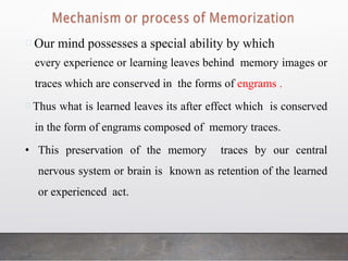 Our mind possesses a special ability by which
every experience or learning leaves behind memory images or
traces which are conserved in the forms of engrams .
Thus what is learned leaves its after effect which is conserved
in the form of engrams composed of memory traces.
• This preservation of the memory traces by our central
nervous system or brain is known as retention of the learned
or experienced act.
 