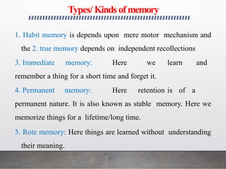 Types/Kinds ofmemory
1. Habit memory is depends upon mere motor mechanism and
the 2. true memory depends on independent recollections
3. Immediate memory: Here we learn and
remember a thing for a short time and forget it.
4. Permanent memory: Here retention is of a
permanent nature. It is also known as stable memory. Here we
memorize things for a lifetime/long time.
5. Rote memory: Here things are learned without understanding
their meaning.
 