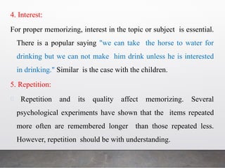 4. Interest:
For proper memorizing, interest in the topic or subject is essential.
There is a popular saying "we can take the horse to water for
drinking but we can not make him drink unless he is interested
in drinking." Similar is the case with the children.
5. Repetition:
Repetition and its quality affect memorizing. Several
psychological experiments have shown that the items repeated
more often are remembered longer than those repeated less.
However, repetition should be with understanding.
 