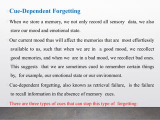 Cue-Dependent Forgetting
When we store a memory, we not only record all sensory data, we also
store our mood and emotional state.
Our current mood thus will affect the memories that are most effortlessly
available to us, such that when we are in a good mood, we recollect
good memories, and when we are in a bad mood, we recollect bad ones.
This suggests that we are sometimes cued to remember certain things
by, for example, our emotional state or our environment.
Cue-dependent forgetting, also known as retrieval failure, is the failure
to recall information in the absence of memory cues.
There are three types of cues that can stop this type of forgetting:
 