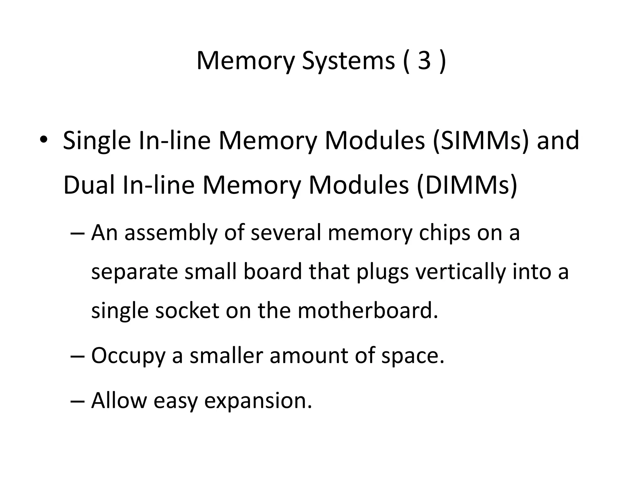 Memory Systems ( 3 )
• Single In-line Memory Modules (SIMMs) and
Dual In-line Memory Modules (DIMMs)
– An assembly of several memory chips on a
separate small board that plugs vertically into a
single socket on the motherboard.
– Occupy a smaller amount of space.
– Allow easy expansion.
 