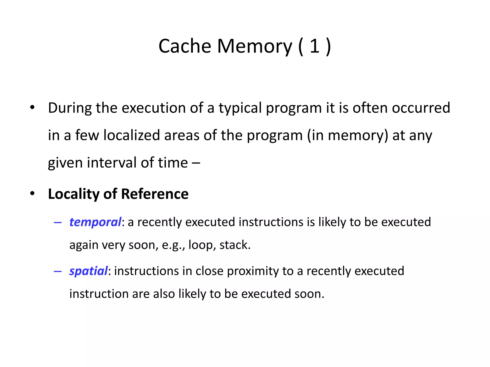 Cache Memory ( 1 )
• During the execution of a typical program it is often occurred
in a few localized areas of the program (in memory) at any
given interval of time –
• Locality of Reference
– temporal: a recently executed instructions is likely to be executed
again very soon, e.g., loop, stack.
– spatial: instructions in close proximity to a recently executed
instruction are also likely to be executed soon.
 