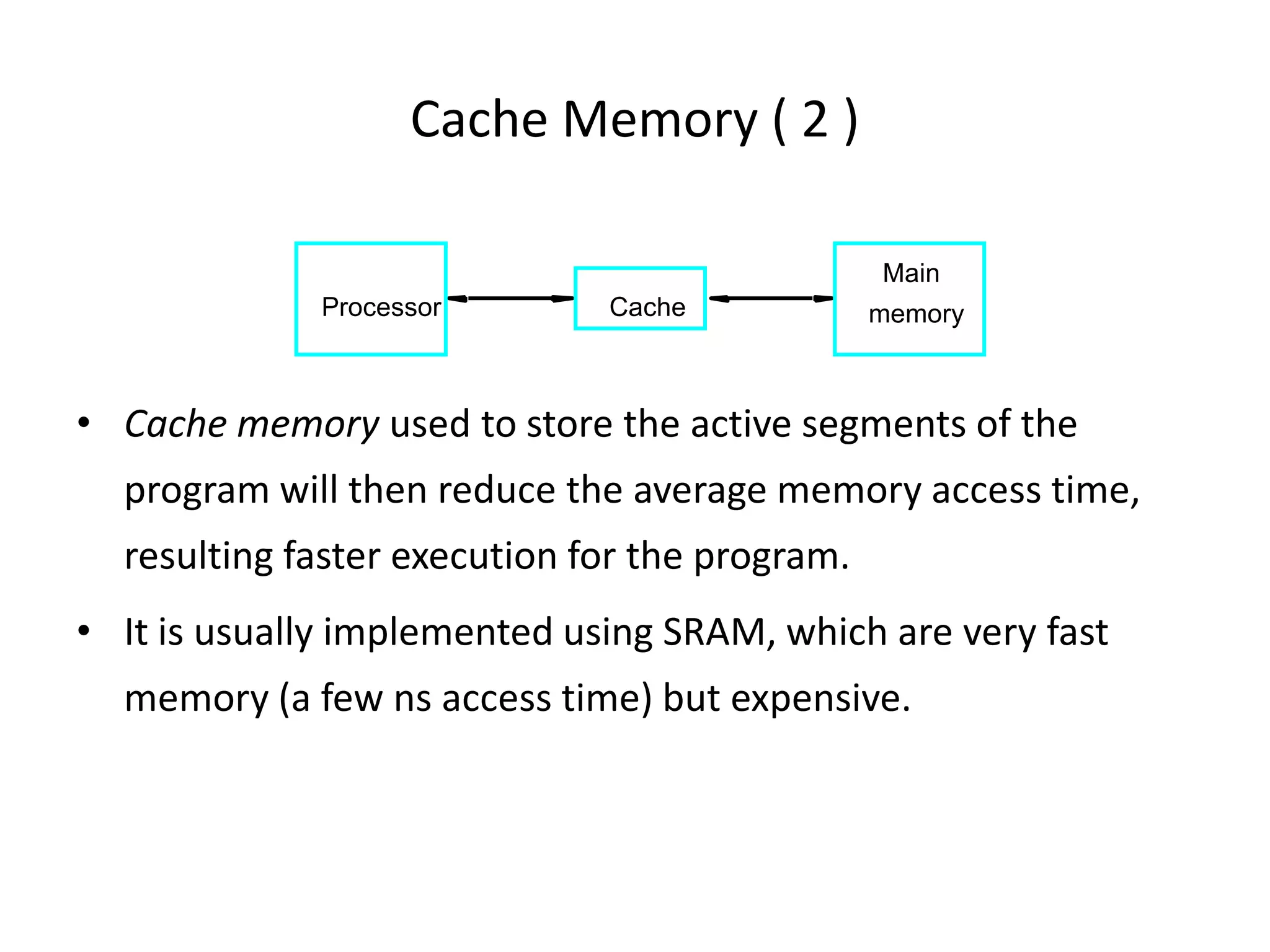 Cache Memory ( 2 )
• Cache memory used to store the active segments of the
program will then reduce the average memory access time,
resulting faster execution for the program.
• It is usually implemented using SRAM, which are very fast
memory (a few ns access time) but expensive.
Cache
Main
memory
Processor
 