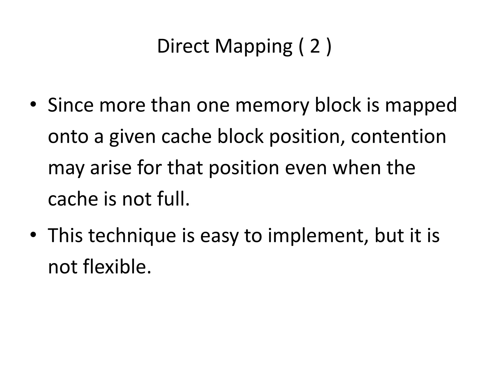 Direct Mapping ( 2 )
• Since more than one memory block is mapped
onto a given cache block position, contention
may arise for that position even when the
cache is not full.
• This technique is easy to implement, but it is
not flexible.
 