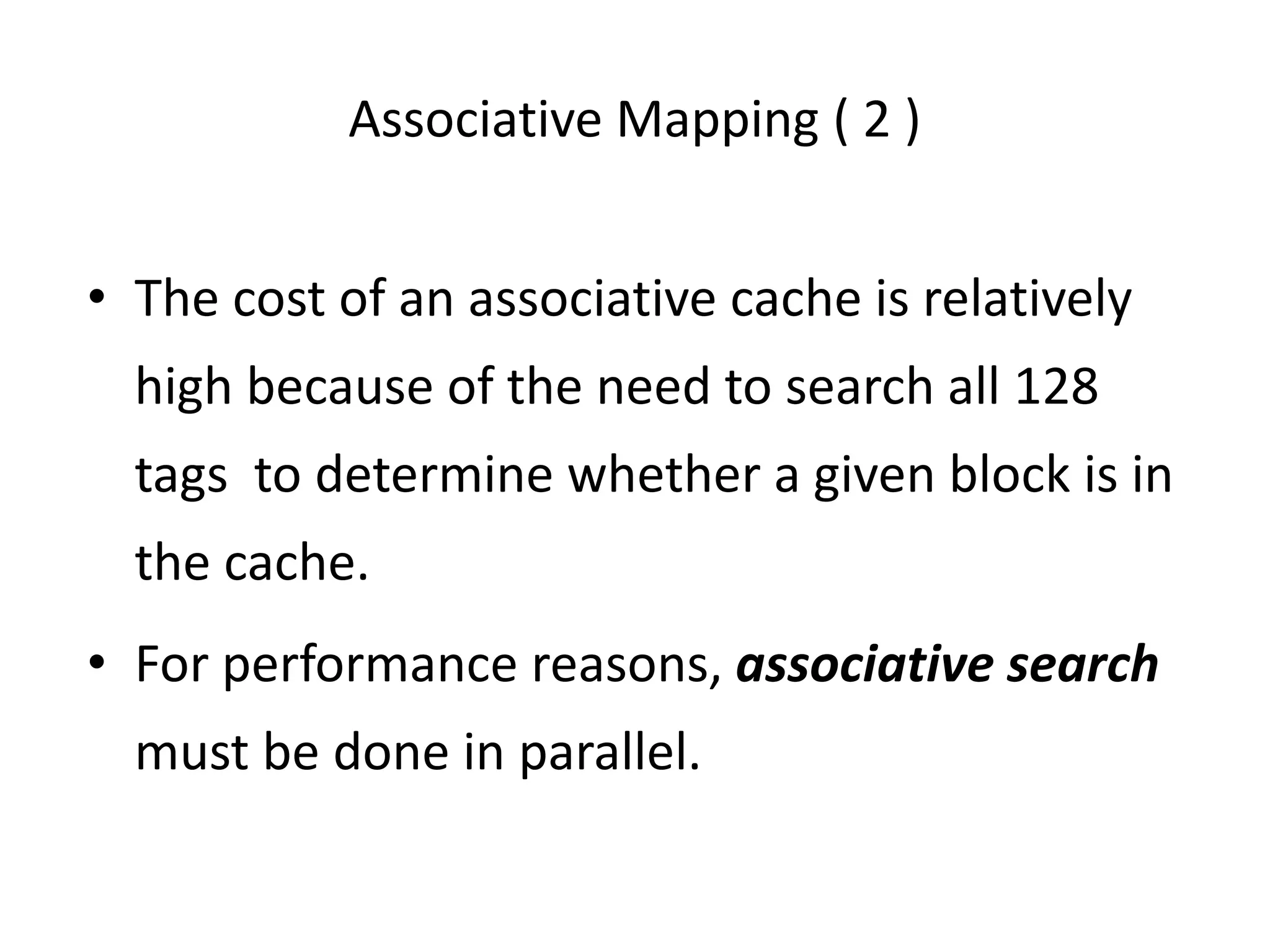 Associative Mapping ( 2 )
• The cost of an associative cache is relatively
high because of the need to search all 128
tags to determine whether a given block is in
the cache.
• For performance reasons, associative search
must be done in parallel.
 