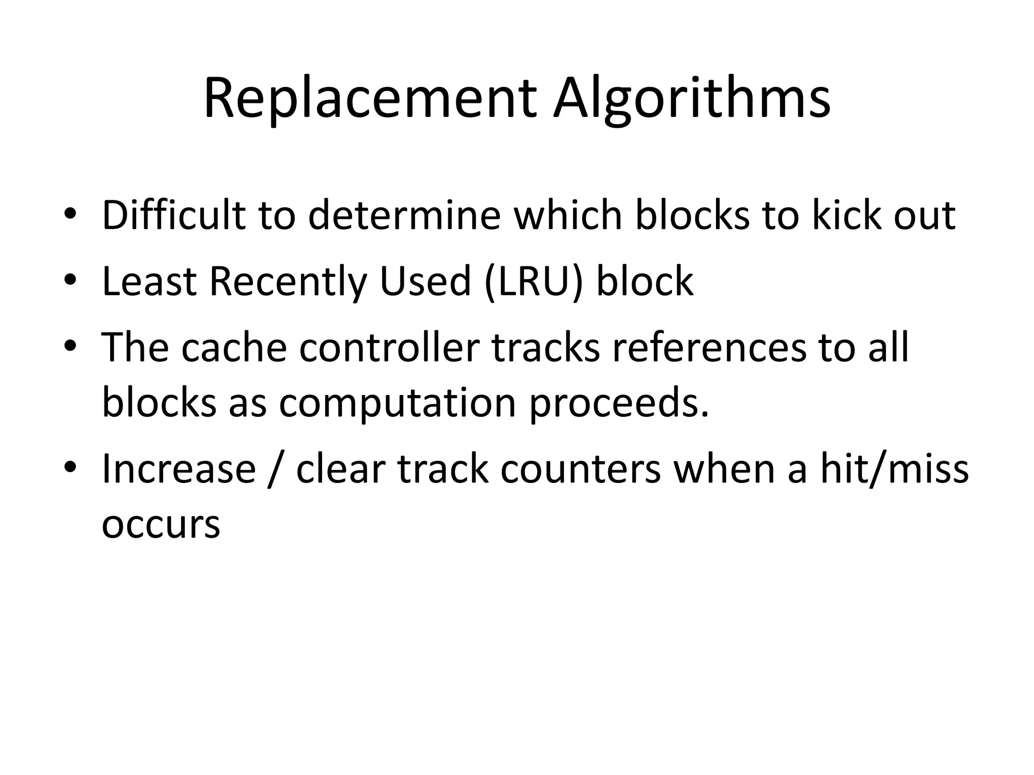 Replacement Algorithms
• Difficult to determine which blocks to kick out
• Least Recently Used (LRU) block
• The cache controller tracks references to all
blocks as computation proceeds.
• Increase / clear track counters when a hit/miss
occurs
 