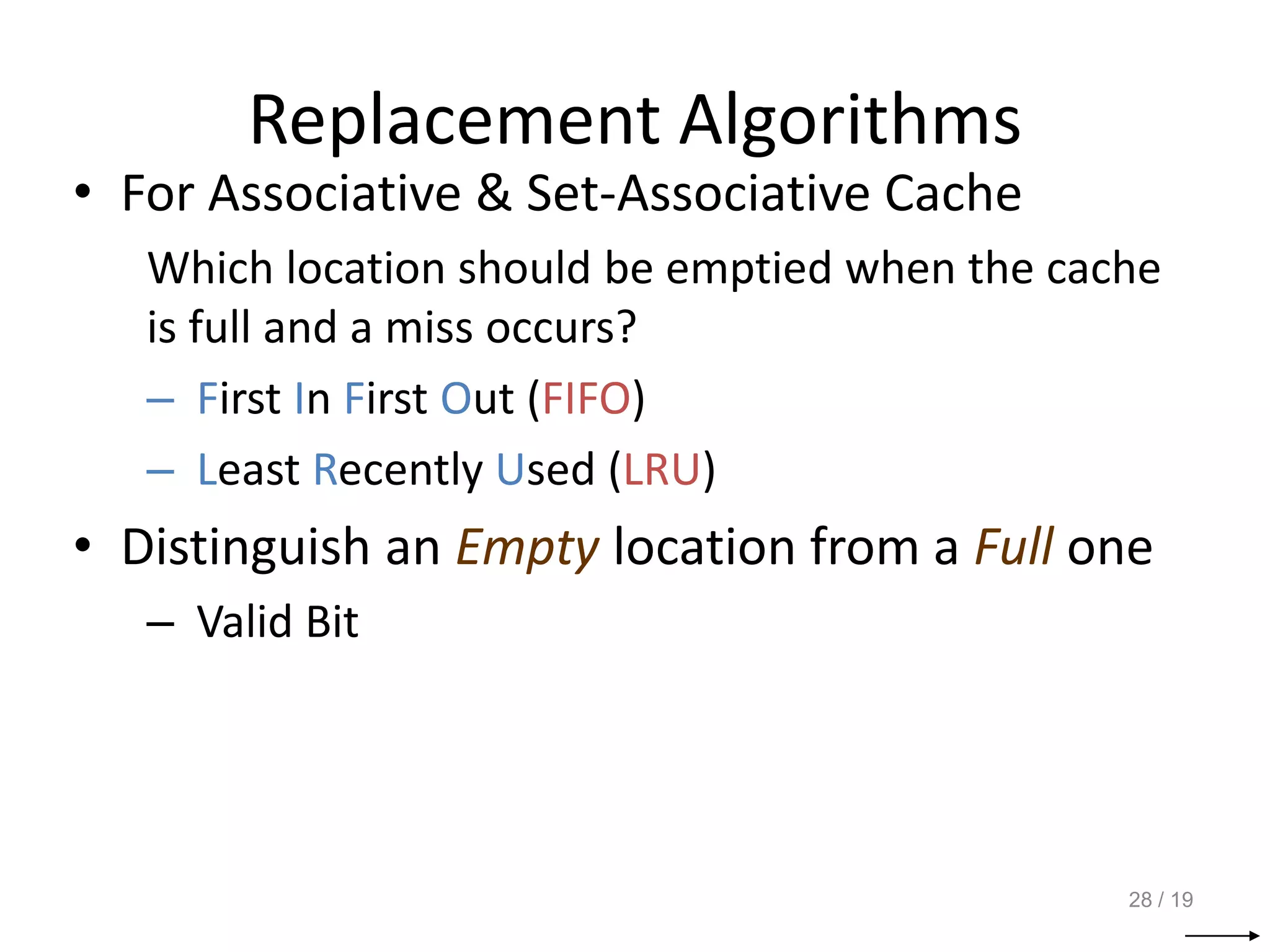 Replacement Algorithms
• For Associative & Set-Associative Cache
Which location should be emptied when the cache
is full and a miss occurs?
– First In First Out (FIFO)
– Least Recently Used (LRU)
• Distinguish an Empty location from a Full one
– Valid Bit
28 / 19
 