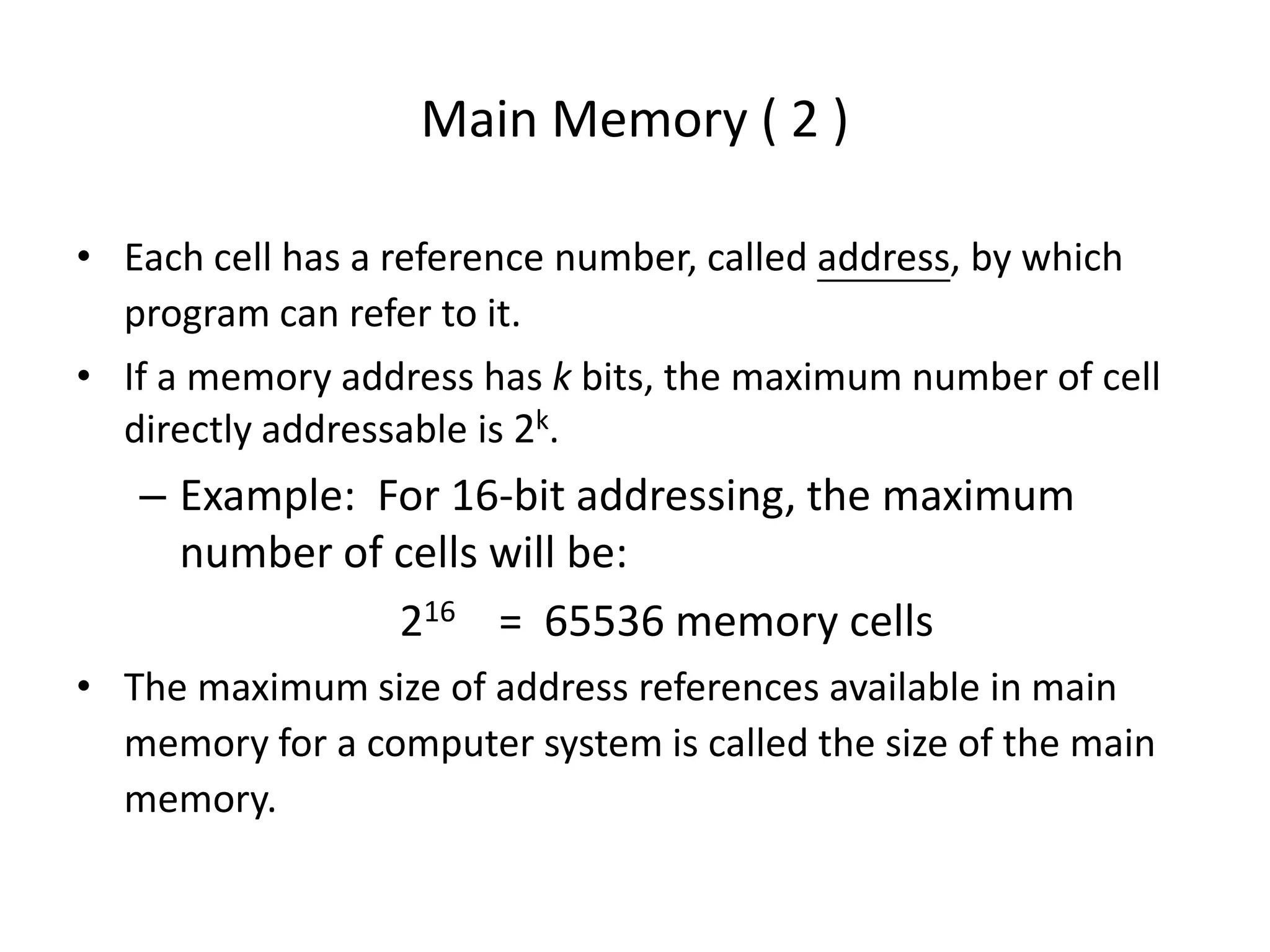 Main Memory ( 2 )
• Each cell has a reference number, called address, by which
program can refer to it.
• If a memory address has k bits, the maximum number of cell
directly addressable is 2k.
– Example: For 16-bit addressing, the maximum
number of cells will be:
216 = 65536 memory cells
• The maximum size of address references available in main
memory for a computer system is called the size of the main
memory.
 