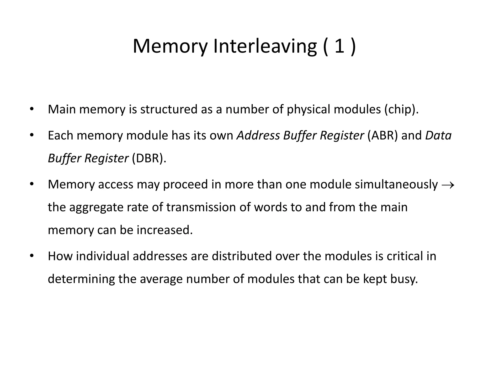 Memory Interleaving ( 1 )
• Main memory is structured as a number of physical modules (chip).
• Each memory module has its own Address Buffer Register (ABR) and Data
Buffer Register (DBR).
• Memory access may proceed in more than one module simultaneously →
the aggregate rate of transmission of words to and from the main
memory can be increased.
• How individual addresses are distributed over the modules is critical in
determining the average number of modules that can be kept busy.
 
