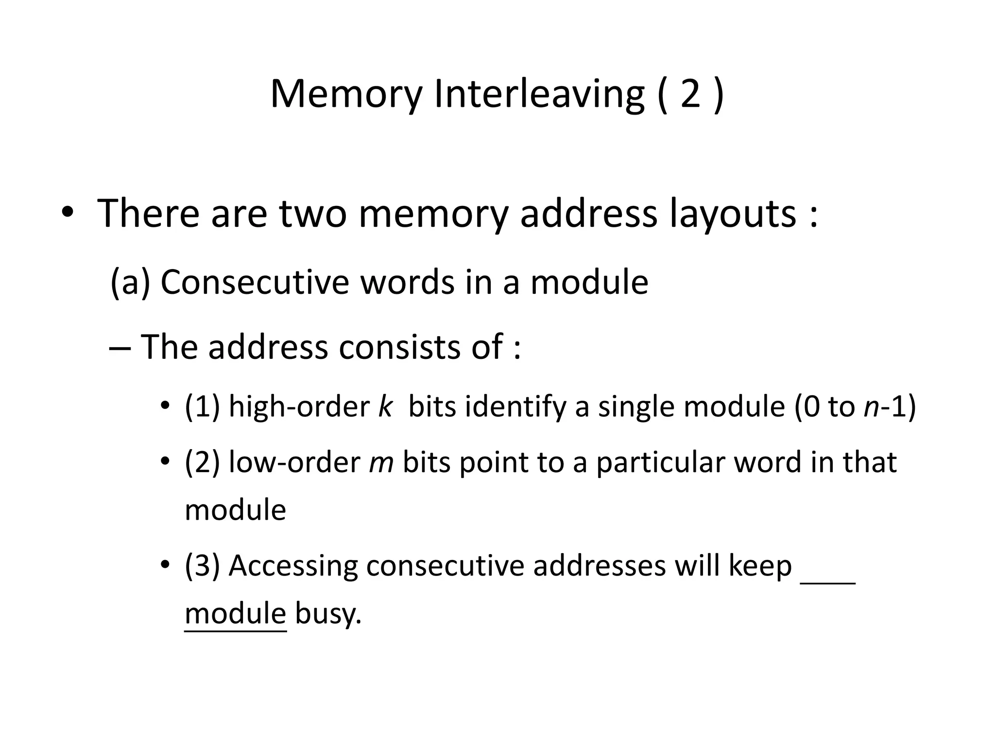 Memory Interleaving ( 2 )
• There are two memory address layouts :
(a) Consecutive words in a module
– The address consists of :
• (1) high-order k bits identify a single module (0 to n-1)
• (2) low-order m bits point to a particular word in that
module
• (3) Accessing consecutive addresses will keep
module busy.
 