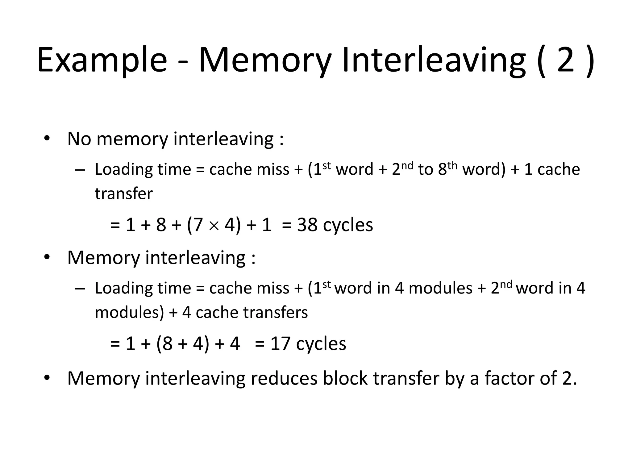 Example - Memory Interleaving ( 2 )
• No memory interleaving :
– Loading time = cache miss + (1st word + 2nd to 8th word) + 1 cache
transfer
= 1 + 8 + (7 × 4) + 1 = 38 cycles
• Memory interleaving :
– Loading time = cache miss + (1st word in 4 modules + 2nd word in 4
modules) + 4 cache transfers
= 1 + (8 + 4) + 4 = 17 cycles
• Memory interleaving reduces block transfer by a factor of 2.
 