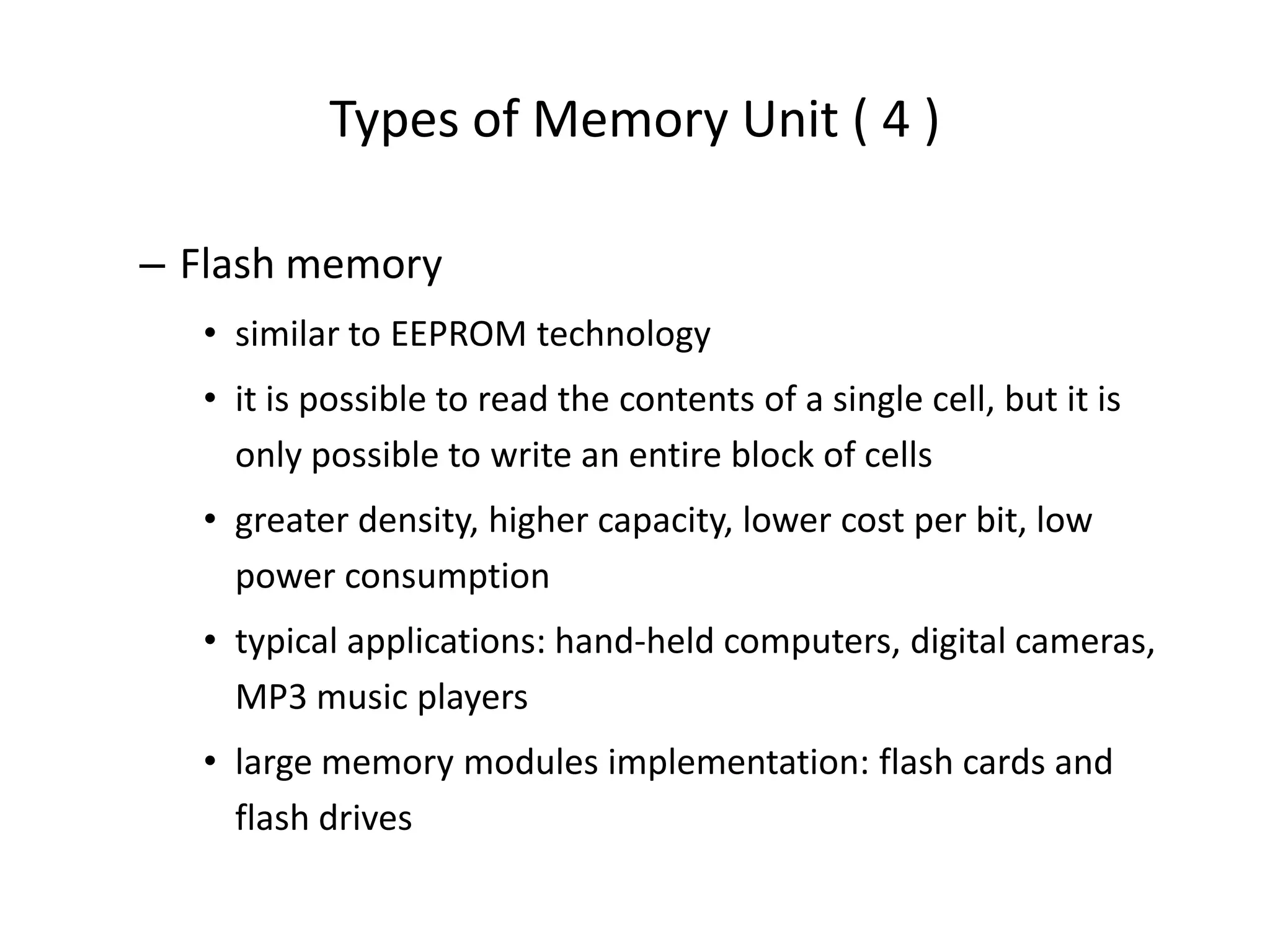 Types of Memory Unit ( 4 )
– Flash memory
• similar to EEPROM technology
• it is possible to read the contents of a single cell, but it is
only possible to write an entire block of cells
• greater density, higher capacity, lower cost per bit, low
power consumption
• typical applications: hand-held computers, digital cameras,
MP3 music players
• large memory modules implementation: flash cards and
flash drives
 