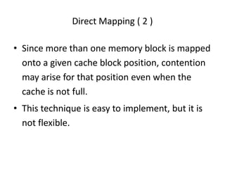 Direct Mapping ( 2 )
• Since more than one memory block is mapped
onto a given cache block position, contention
may arise for that position even when the
cache is not full.
• This technique is easy to implement, but it is
not flexible.
 