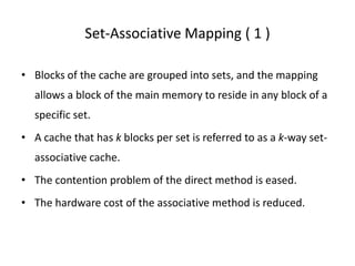 Set-Associative Mapping ( 1 )
• Blocks of the cache are grouped into sets, and the mapping
allows a block of the main memory to reside in any block of a
specific set.
• A cache that has k blocks per set is referred to as a k-way set-
associative cache.
• The contention problem of the direct method is eased.
• The hardware cost of the associative method is reduced.
 