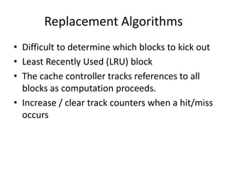Replacement Algorithms
• Difficult to determine which blocks to kick out
• Least Recently Used (LRU) block
• The cache controller tracks references to all
blocks as computation proceeds.
• Increase / clear track counters when a hit/miss
occurs
 