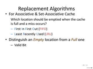 Replacement Algorithms
• For Associative & Set-Associative Cache
Which location should be emptied when the cache
is full and a miss occurs?
– First In First Out (FIFO)
– Least Recently Used (LRU)
• Distinguish an Empty location from a Full one
– Valid Bit
28 / 19
 