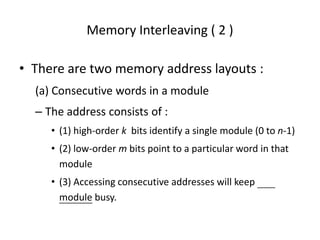 Memory Interleaving ( 2 )
• There are two memory address layouts :
(a) Consecutive words in a module
– The address consists of :
• (1) high-order k bits identify a single module (0 to n-1)
• (2) low-order m bits point to a particular word in that
module
• (3) Accessing consecutive addresses will keep
module busy.
 