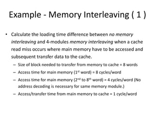 Example - Memory Interleaving ( 1 )
• Calculate the loading time difference between no memory
interleaving and 4-modules memory interleaving when a cache
read miss occurs where main memory have to be accessed and
subsequent transfer data to the cache.
– Size of block needed to transfer from memory to cache = 8 words
– Access time for main memory (1st word) = 8 cycles/word
– Access time for main memory (2nd to 8th word) = 4 cycles/word (No
address decoding is necessary for same memory module.)
– Access/transfer time from main memory to cache = 1 cycle/word
 