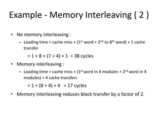 Example - Memory Interleaving ( 2 )
• No memory interleaving :
– Loading time = cache miss + (1st word + 2nd to 8th word) + 1 cache
transfer
= 1 + 8 + (7 × 4) + 1 = 38 cycles
• Memory interleaving :
– Loading time = cache miss + (1st word in 4 modules + 2nd word in 4
modules) + 4 cache transfers
= 1 + (8 + 4) + 4 = 17 cycles
• Memory interleaving reduces block transfer by a factor of 2.
 