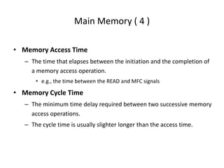 Main Memory ( 4 )
• Memory Access Time
– The time that elapses between the initiation and the completion of
a memory access operation.
• e.g., the time between the READ and MFC signals
• Memory Cycle Time
– The minimum time delay required between two successive memory
access operations.
– The cycle time is usually slighter longer than the access time.
 