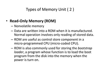 Types of Memory Unit ( 2 )
• Read-Only Memory (ROM)
– Nonvolatile memory
– Data are written into a ROM when it is manufactured.
Normal operation involves only reading of stored data.
– ROM are useful as control store component in a
micro-programmed CPU (micro-coded CPU).
– ROM is also commonly used for storing the bootstrap
loader, a program whose function is to load the boot
program from the disk into the memory when the
power is turn on.
 