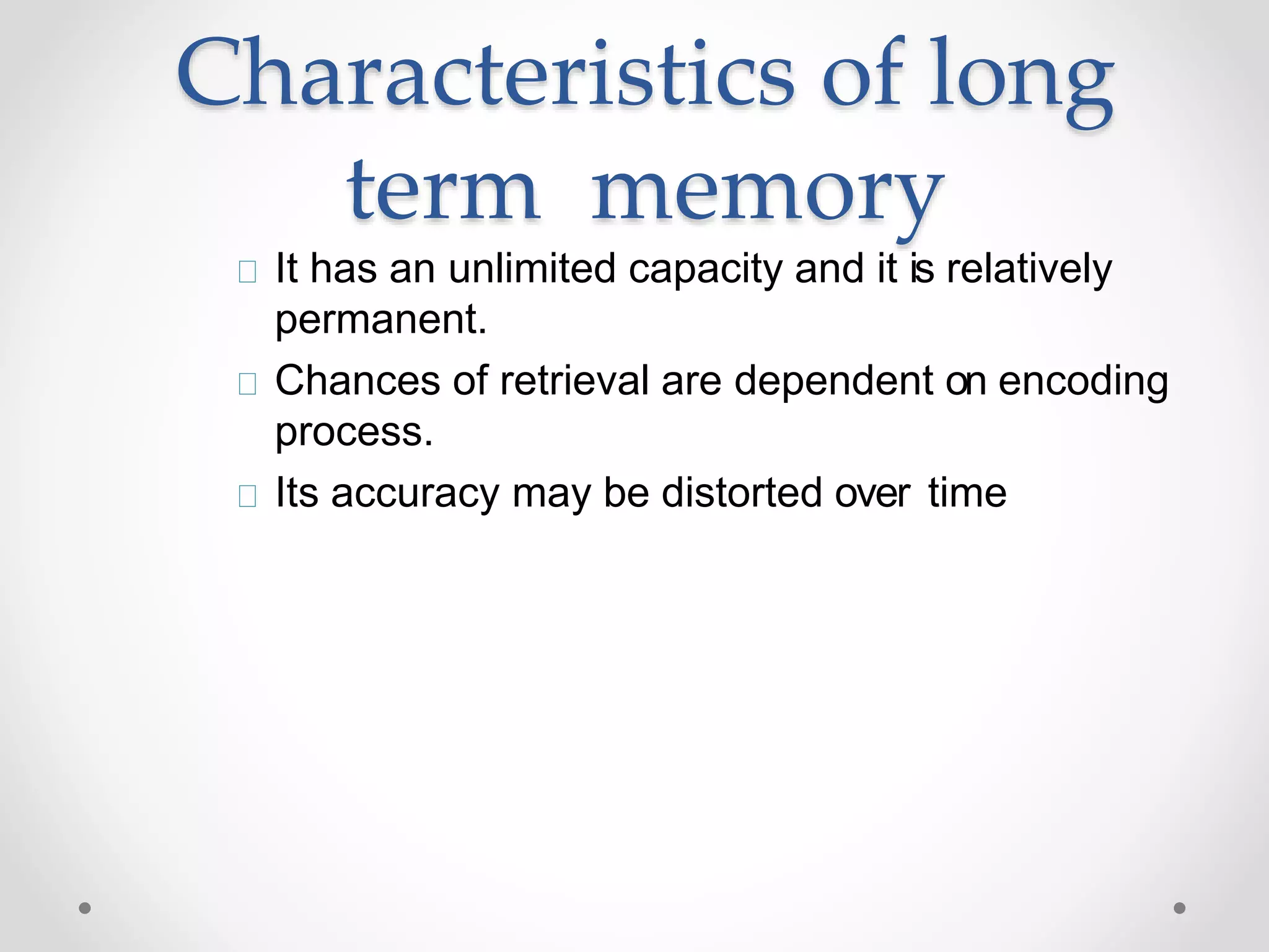 Characteristics of long
term memory
It has an unlimited capacity and it is relatively
permanent.
Chances of retrieval are dependent on encoding
process.
Its accuracy may be distorted over time
 