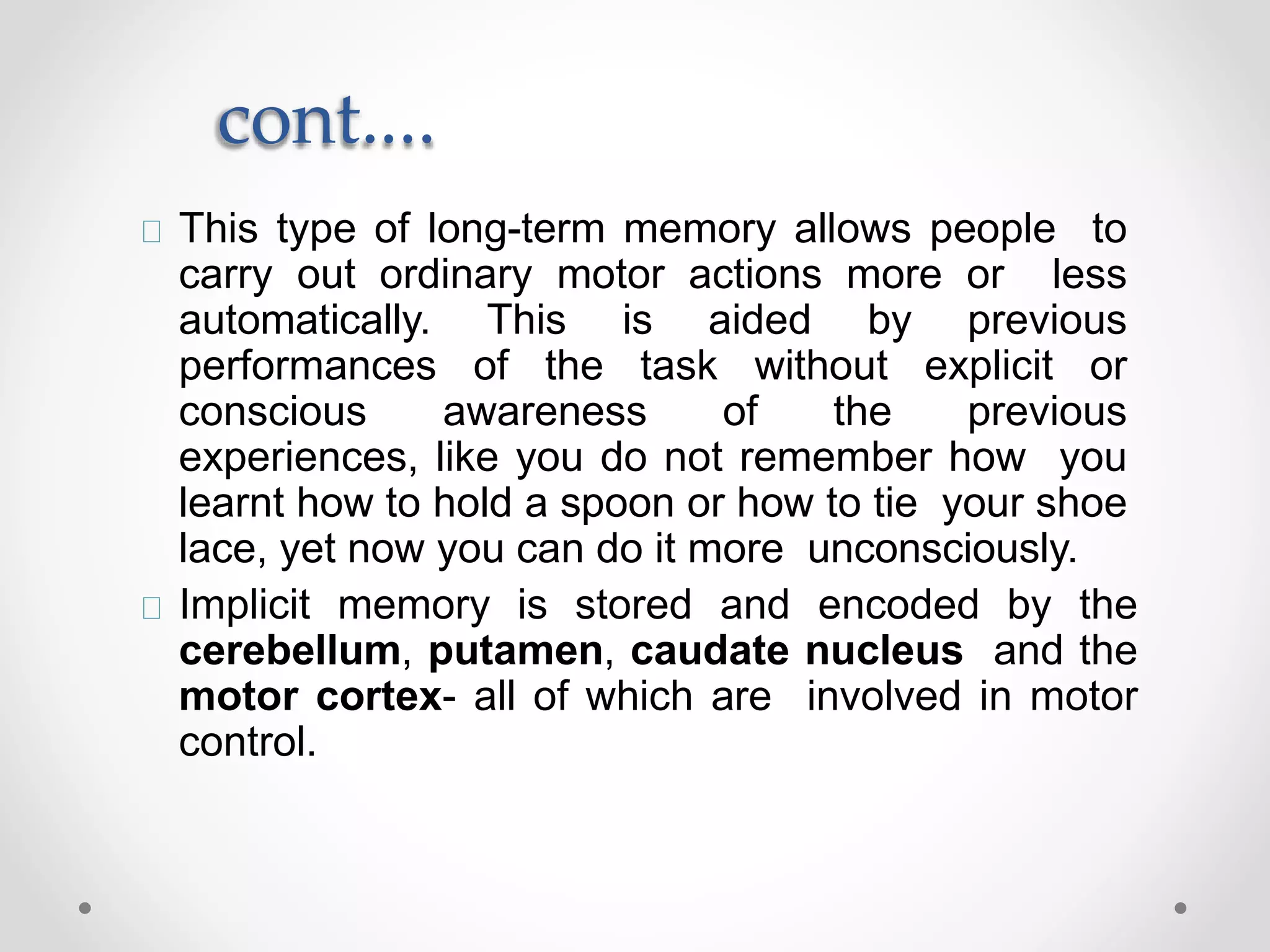 cont....
This type of long-term memory allows people to
carry out ordinary motor actions more or less
automatically. This is aided by previous
performances of the task without explicit or
conscious awareness of the previous
experiences, like you do not remember how you
learnt how to hold a spoon or how to tie your shoe
lace, yet now you can do it more unconsciously.
Implicit memory is stored and encoded by the
cerebellum, putamen, caudate nucleus and the
motor cortex- all of which are involved in motor
control.
 