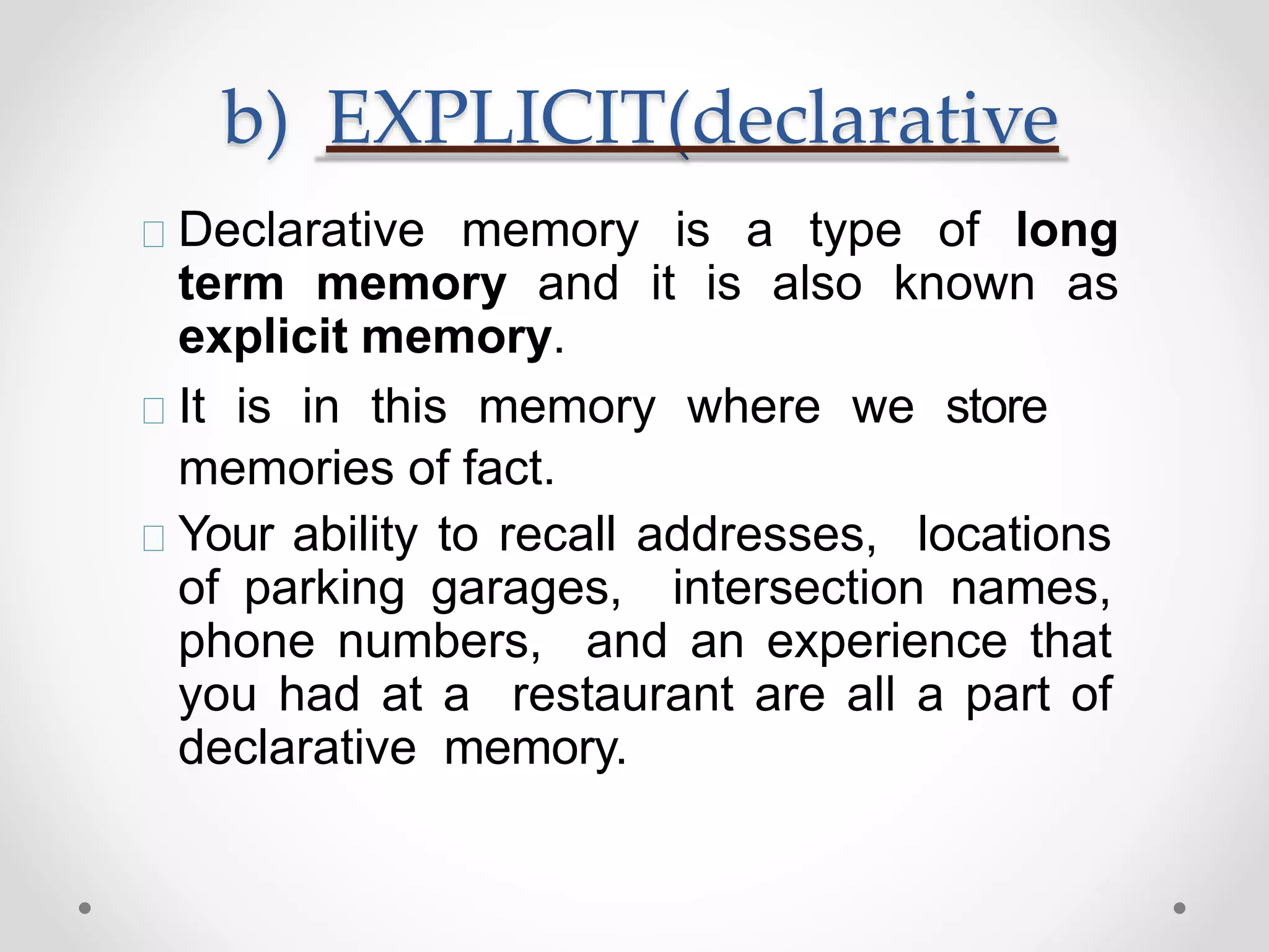 b) EXPLICIT(declarative
Declarative memory is a type of long
term memory and it is also known as
explicit memory.
It is in this memory where we store
memories of fact.
Your ability to recall addresses, locations
of parking garages, intersection names,
phone numbers, and an experience that
you had at a restaurant are all a part of
declarative memory.
 
