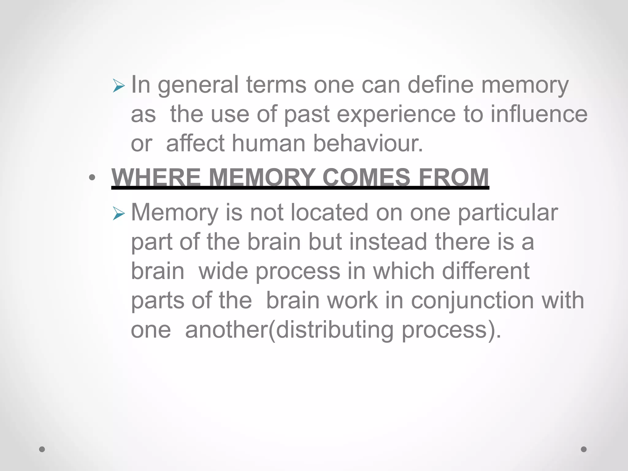  In general terms one can define memory
as the use of past experience to influence
or affect human behaviour.
• WHERE MEMORY COMES FROM
 Memory is not located on one particular
part of the brain but instead there is a
brain wide process in which different
parts of the brain work in conjunction with
one another(distributing process).
 