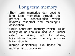 Long term memory
Short term memories can become
long term memories through the
process of consolidation which
involves rehearsal and meaningful
association.
Unlike short-term memory (which relies
mostly on an acoustic, and to a lesser
extent a visual, code for storing
information), long-term memory encodes
information for
storage semantically (i.e. based on
meaning and association).
 