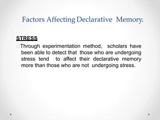 Factors Affecting Declarative Memory.
STRESS
Through experimentation method, scholars have
been able to detect that those who are undergoing
stress tend to affect their declarative memory
more than those who are not undergoing stress.
 