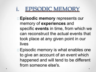i. EPISODIC MEMORY
Episodic memory represents our
memory of experiences and
specific events in time, from which we
can reconstruct the actual events that
took place at any given point in our
lives
Episodic memory is what enables one
to give an account of an event which
happened and will tend to be different
from someone else's.
 