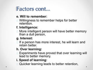 Factors cont...
e. Will to remember:
Willingness to remember helps for better
retention.
f. Intelligence:
More intelligent person will have better memory
than a dull person,
g. Interest:
If a person has more interest, he will learn and
retain better.
h. Over learning:
Experiments have proved that over learning will
lead to better memory.
i. Speed of learning:
Quicker learning leads to better retention,
 