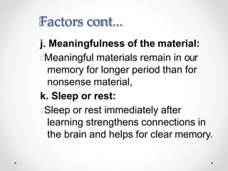 Factors cont...
j. Meaningfulness of the material:
Meaningful materials remain in our
memory for longer period than for
nonsense material,
k. Sleep or rest:
Sleep or rest immediately after
learning strengthens connections in
the brain and helps for clear memory.
 